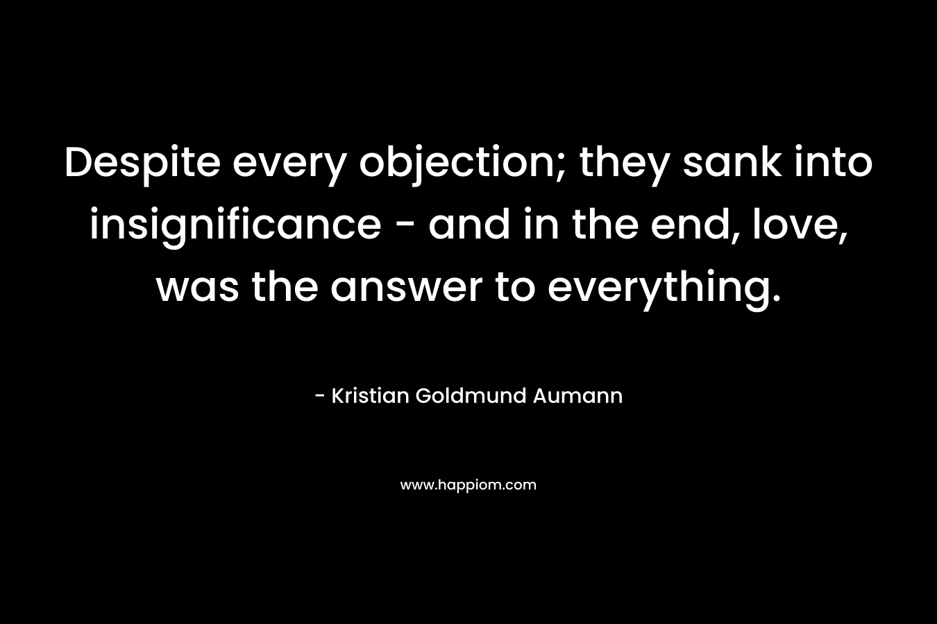 Despite every objection; they sank into insignificance – and in the end, love, was the answer to everything. – Kristian Goldmund Aumann