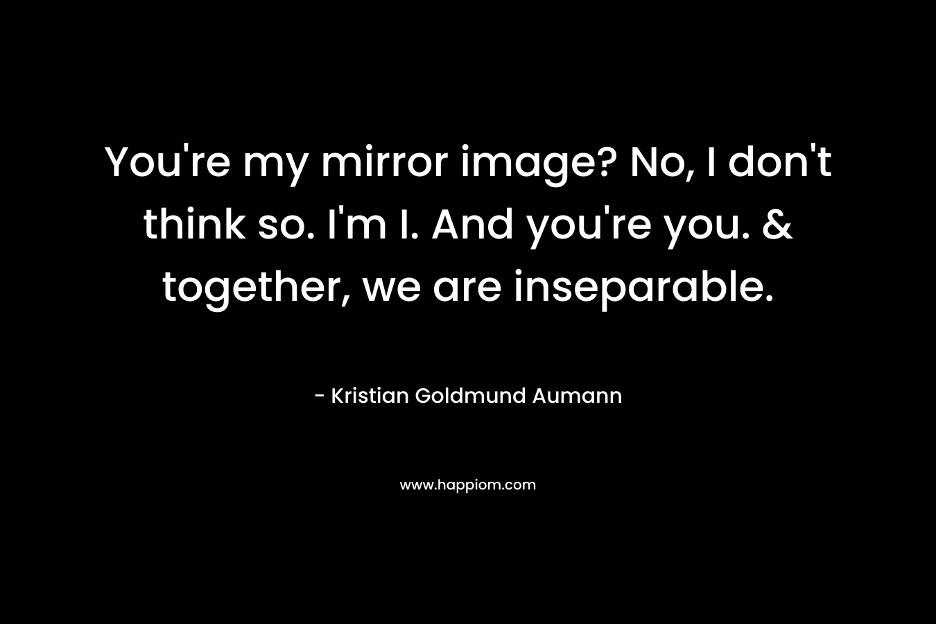 You're my mirror image? No, I don't think so. I'm I. And you're you. & together, we are inseparable.