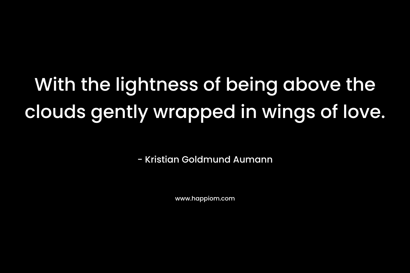 With the lightness of being above the clouds gently wrapped in wings of love. – Kristian Goldmund Aumann