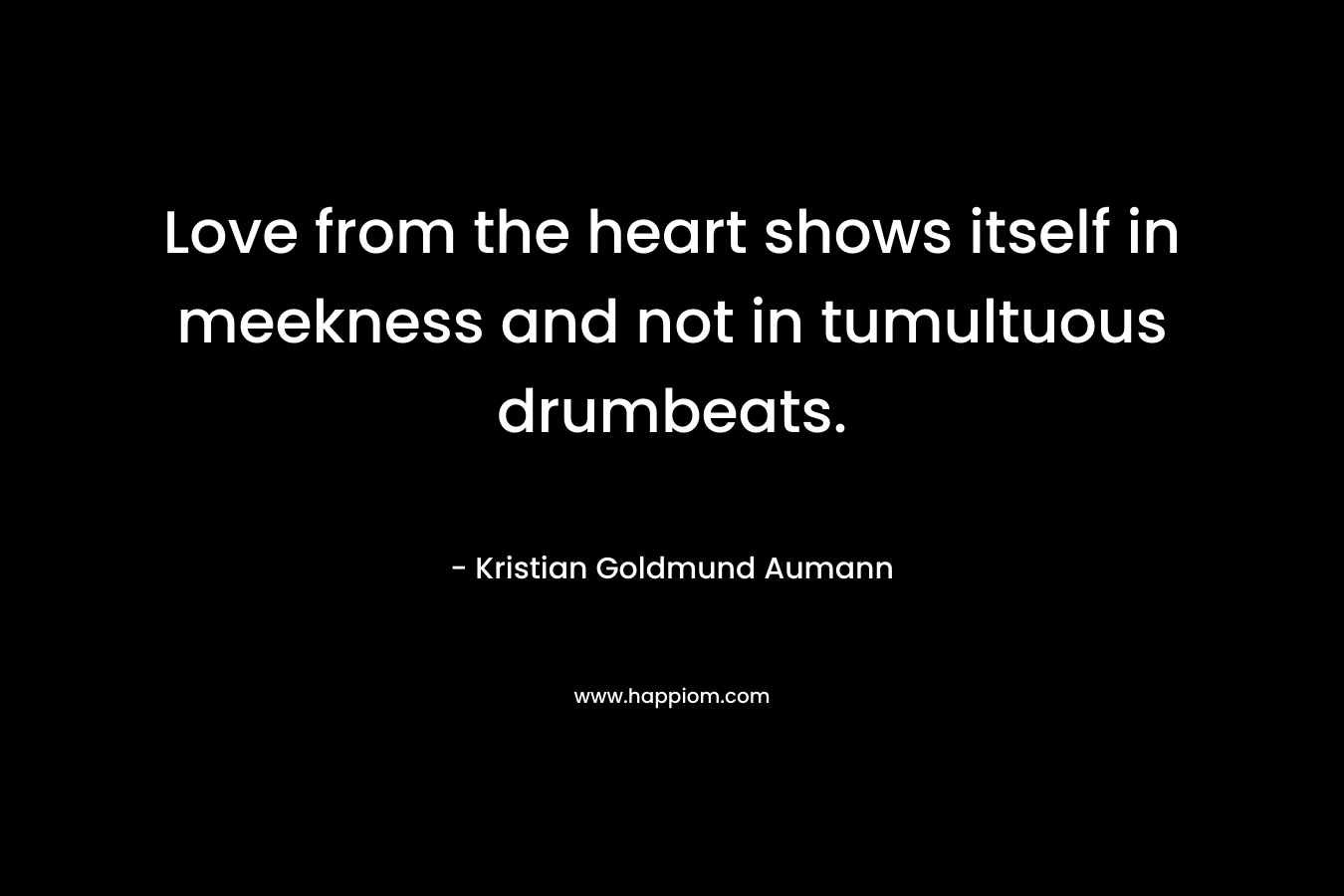 Love from the heart shows itself in meekness and not in tumultuous drumbeats. – Kristian Goldmund Aumann
