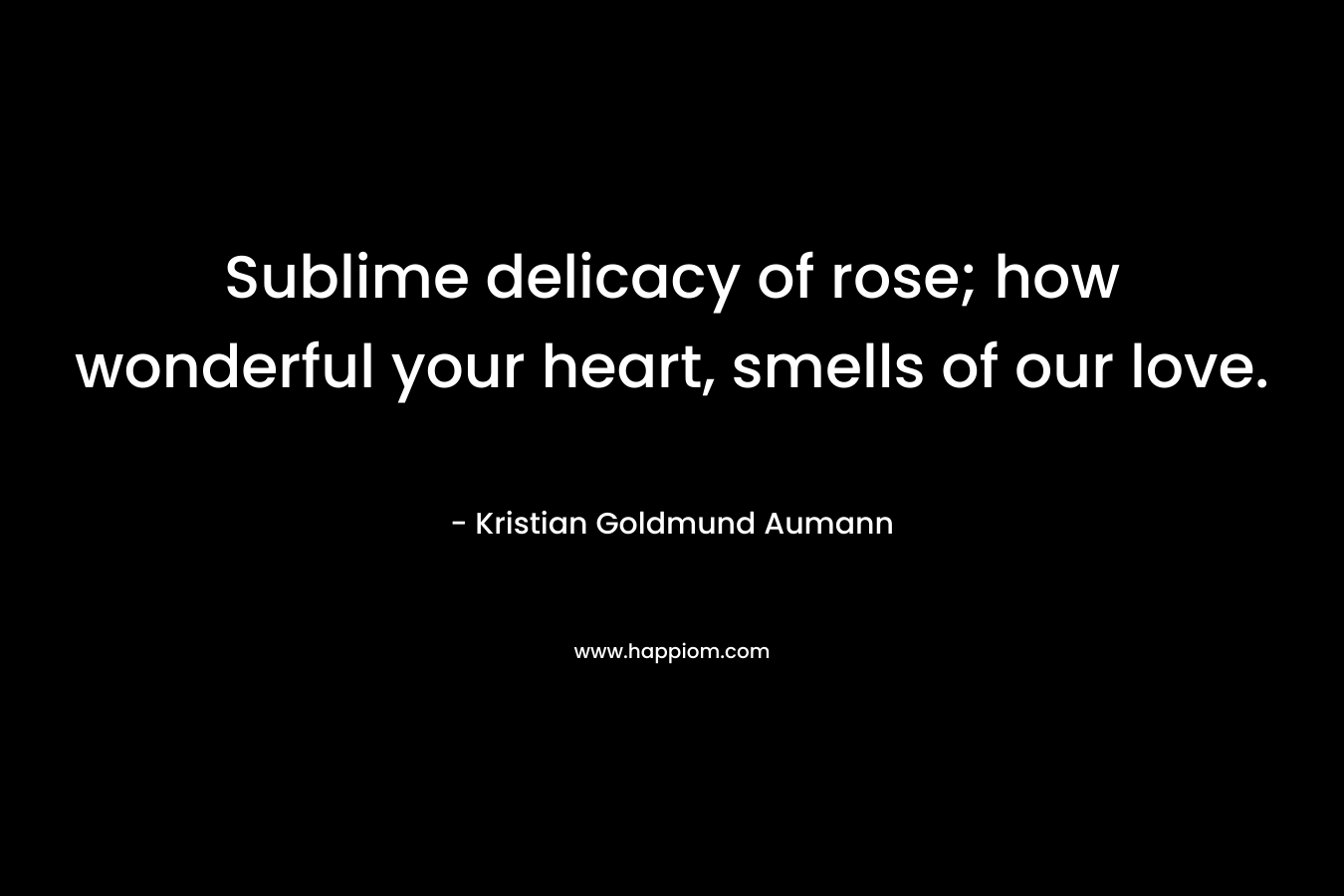 Sublime delicacy of rose; how wonderful your heart, smells of our love. – Kristian Goldmund Aumann