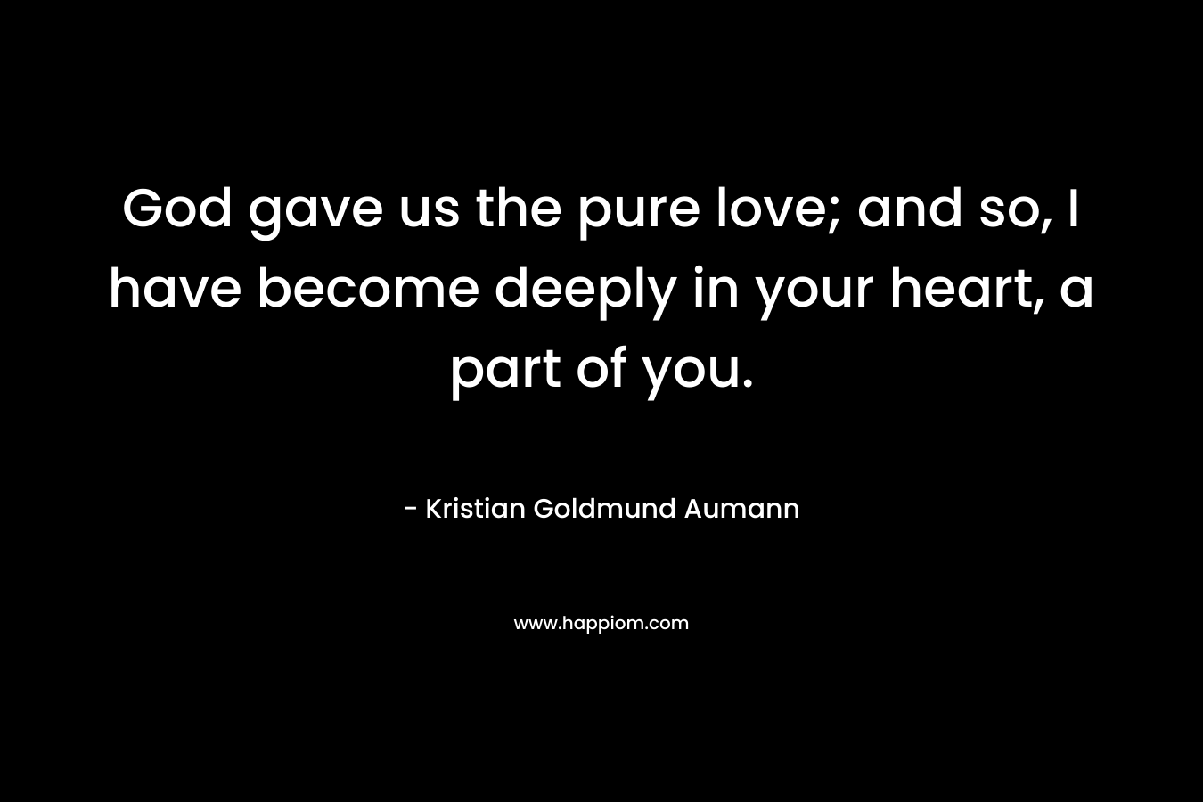 God gave us the pure love; and so, I have become deeply in your heart, a part of you. – Kristian Goldmund Aumann