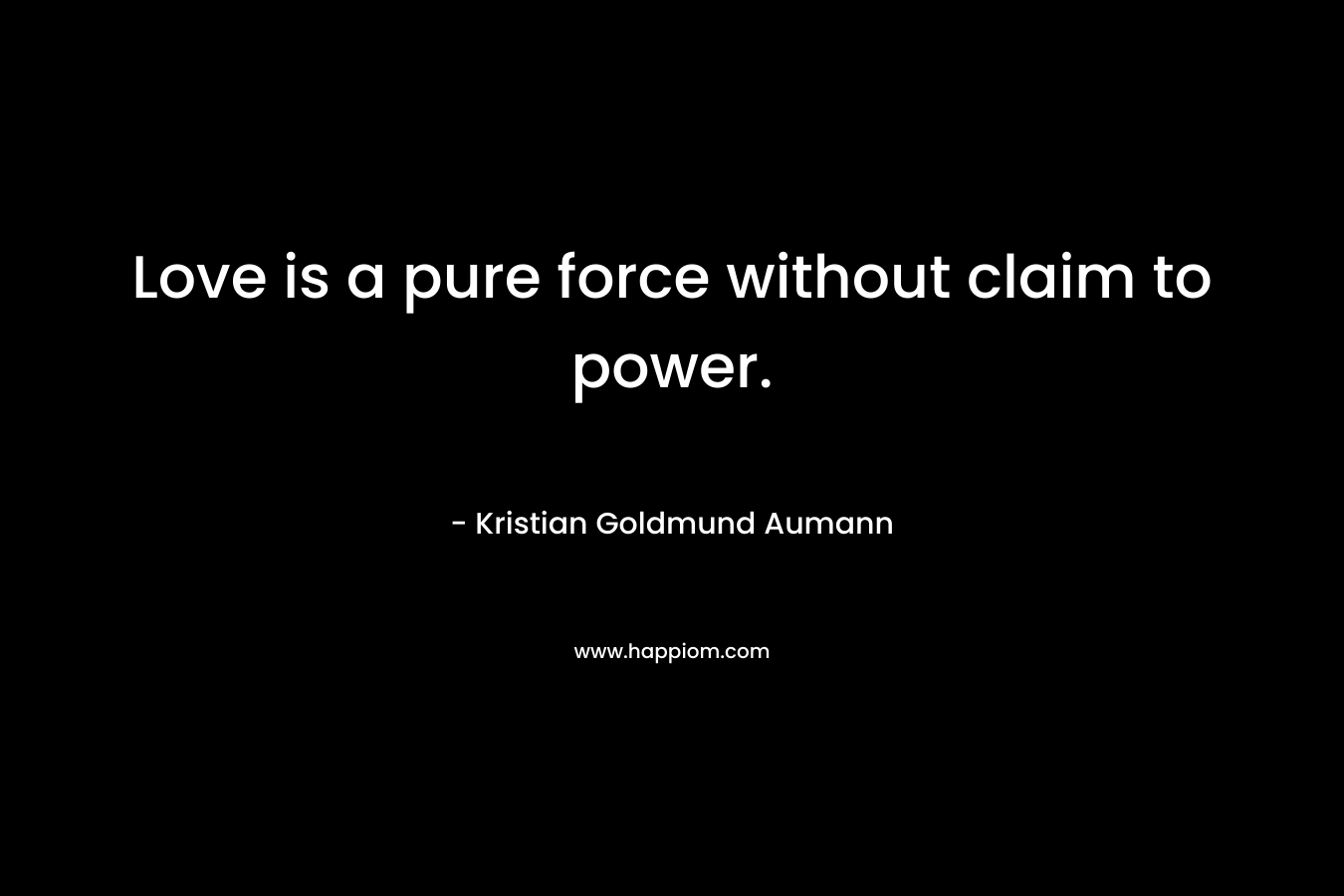 Love is a pure force without claim to power. – Kristian Goldmund Aumann