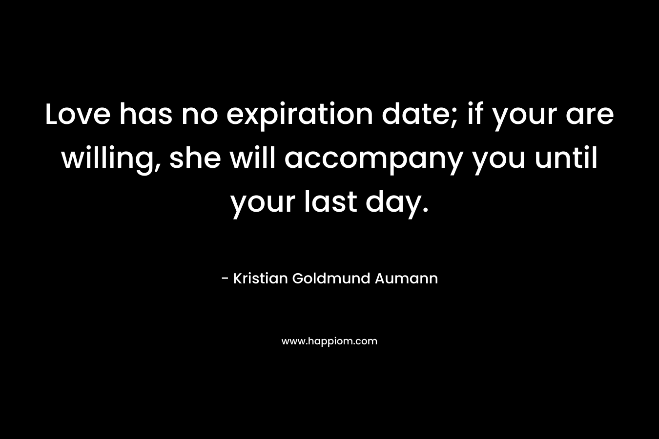 Love has no expiration date; if your are willing, she will accompany you until your last day. – Kristian Goldmund Aumann