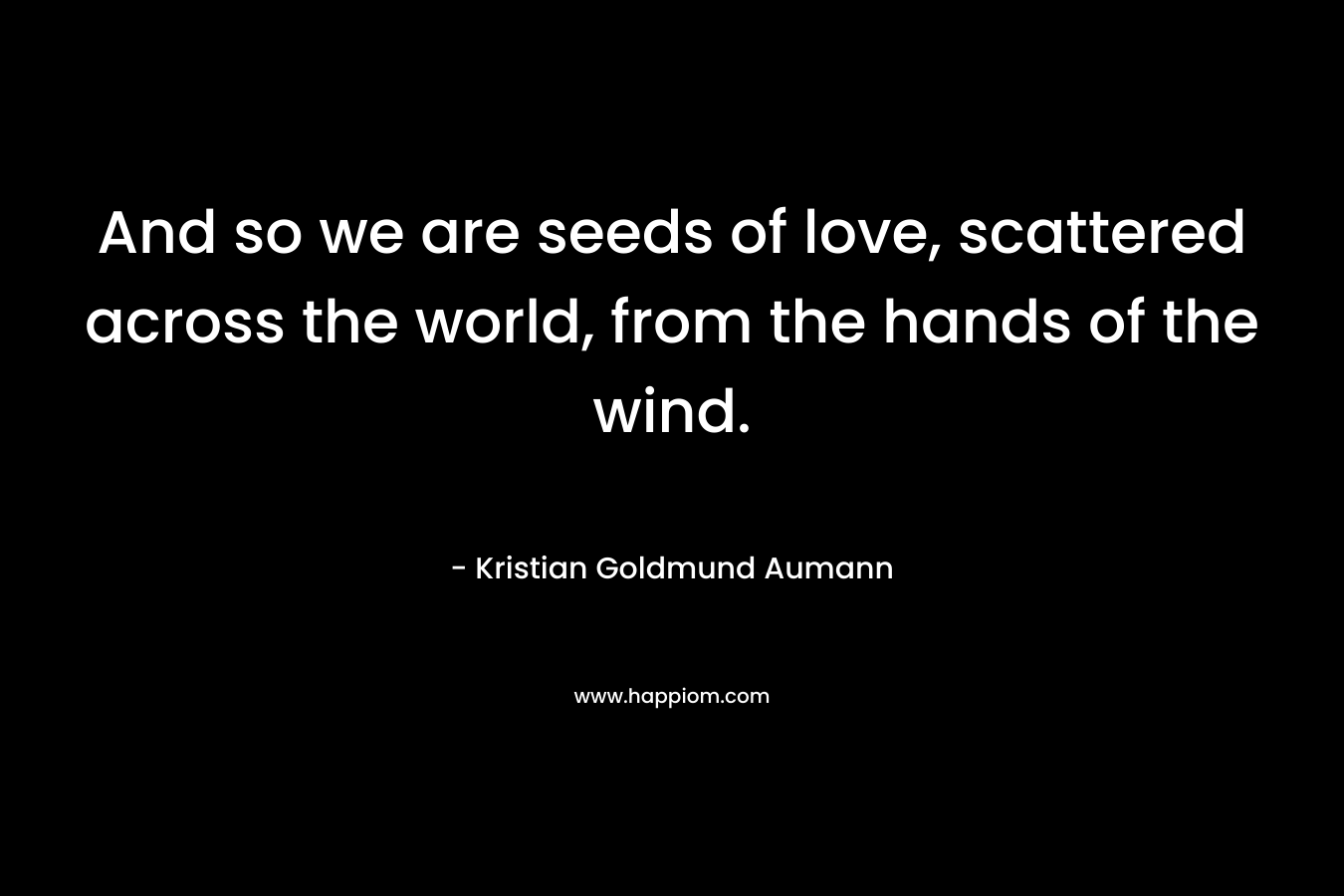 And so we are seeds of love, scattered across the world, from the hands of the wind. – Kristian Goldmund Aumann