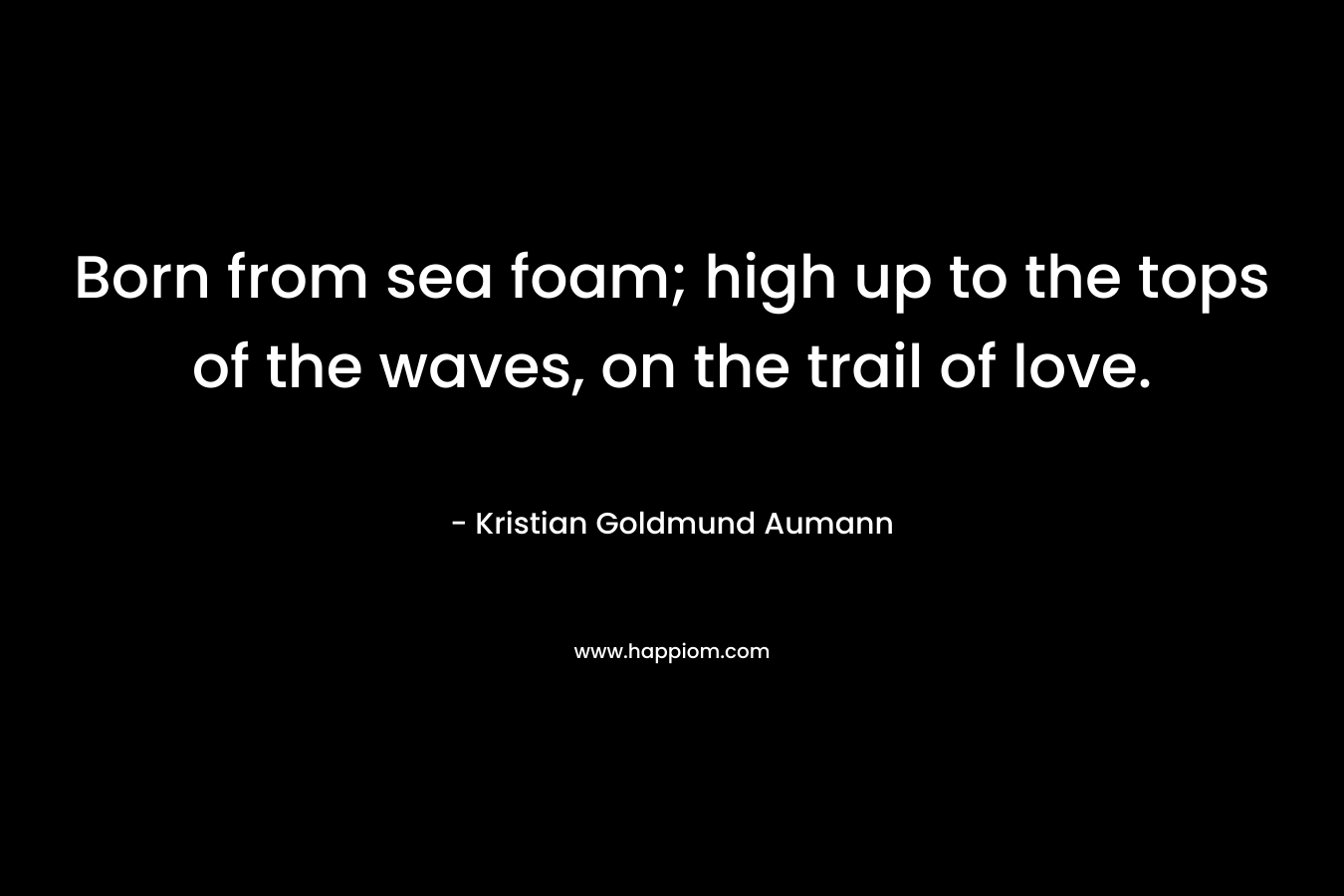 Born from sea foam; high up to the tops of the waves, on the trail of love. – Kristian Goldmund Aumann
