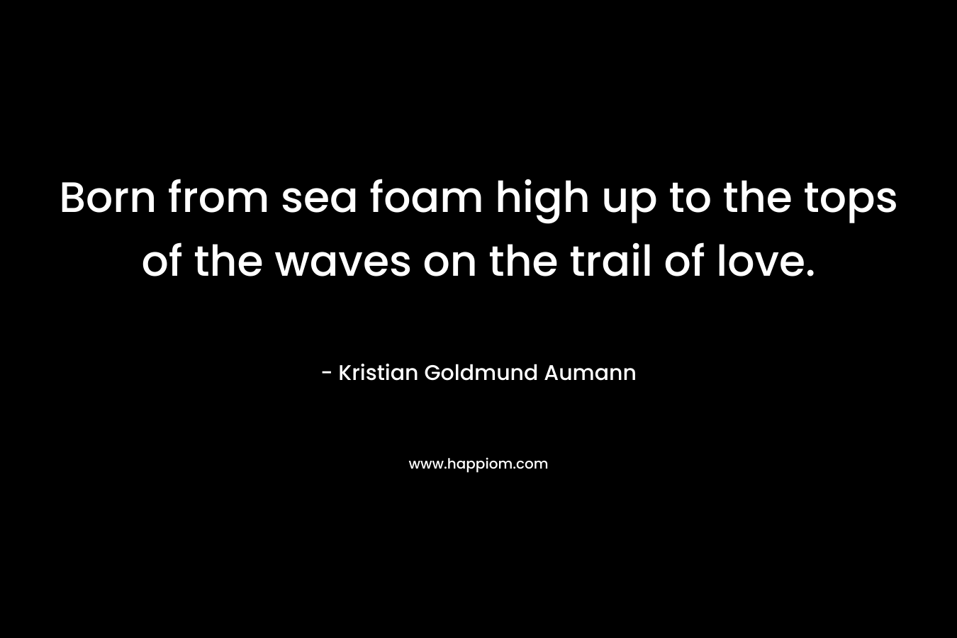 Born from sea foam high up to the tops of the waves on the trail of love. – Kristian Goldmund Aumann
