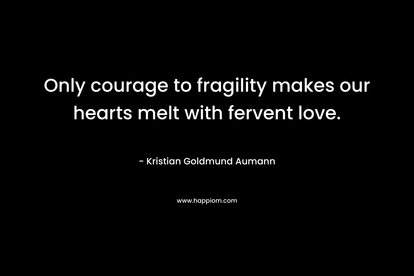 Only courage to fragility makes our hearts melt with fervent love. – Kristian Goldmund Aumann