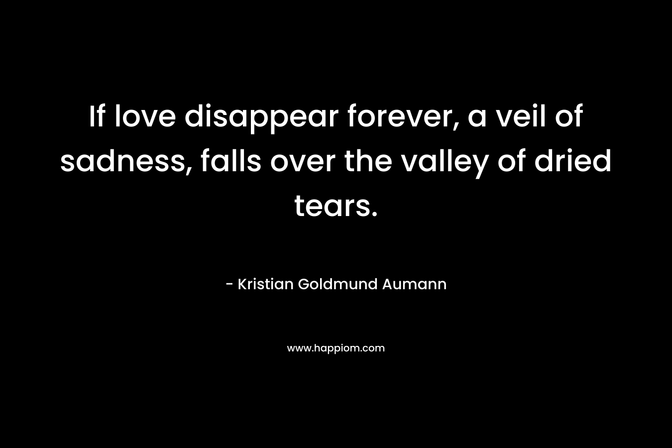 If love disappear forever, a veil of sadness, falls over the valley of dried tears. – Kristian Goldmund Aumann