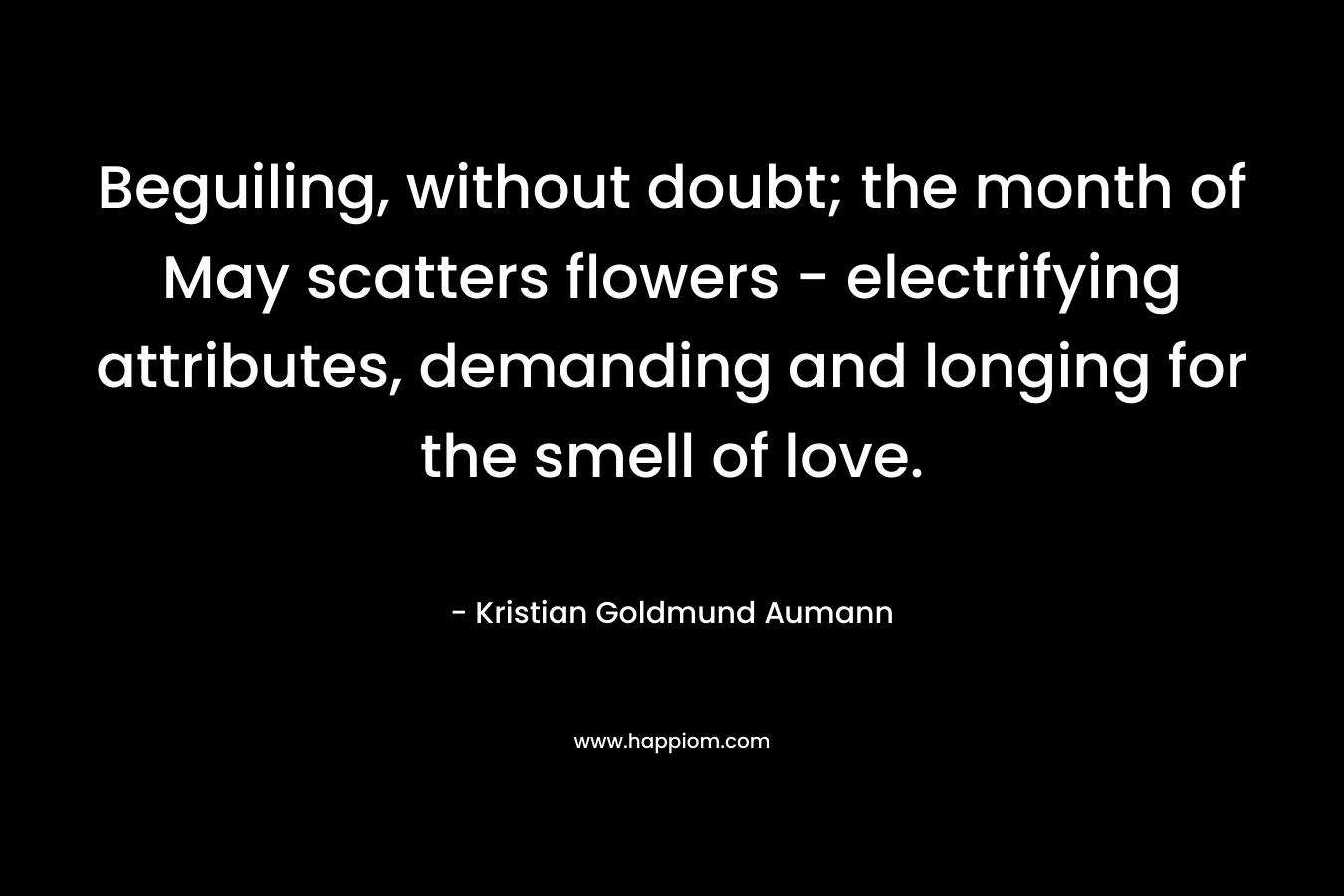 Beguiling, without doubt; the month of May scatters flowers – electrifying attributes, demanding and longing for the smell of love. – Kristian Goldmund Aumann