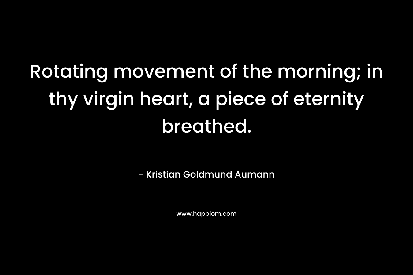 Rotating movement of the morning; in thy virgin heart, a piece of eternity breathed. – Kristian Goldmund Aumann