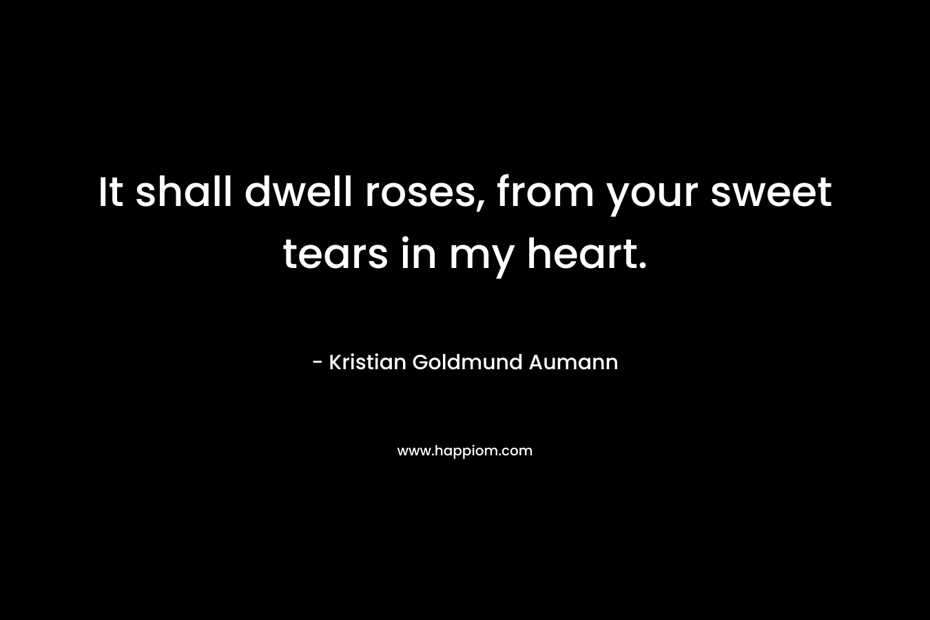 It shall dwell roses, from your sweet tears in my heart. – Kristian Goldmund Aumann