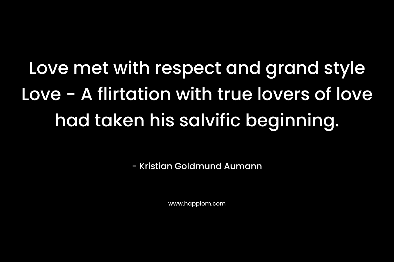 Love met with respect and grand style Love – A flirtation with true lovers of love had taken his salvific beginning. – Kristian Goldmund Aumann