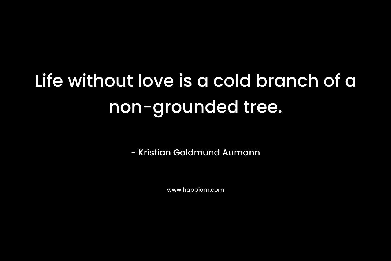 Life without love is a cold branch of a non-grounded tree. – Kristian Goldmund Aumann
