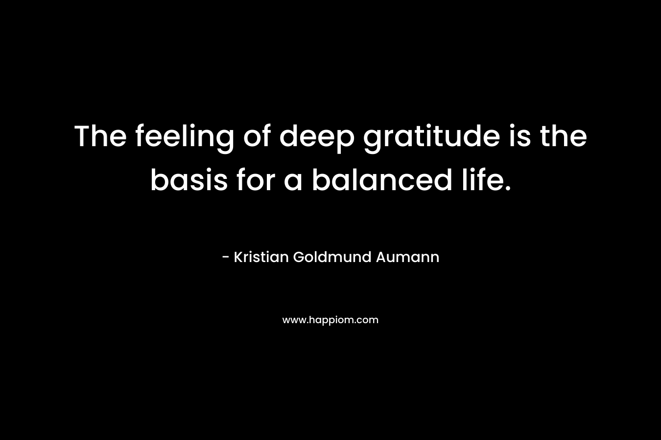 The feeling of deep gratitude is the basis for a balanced life. – Kristian Goldmund Aumann
