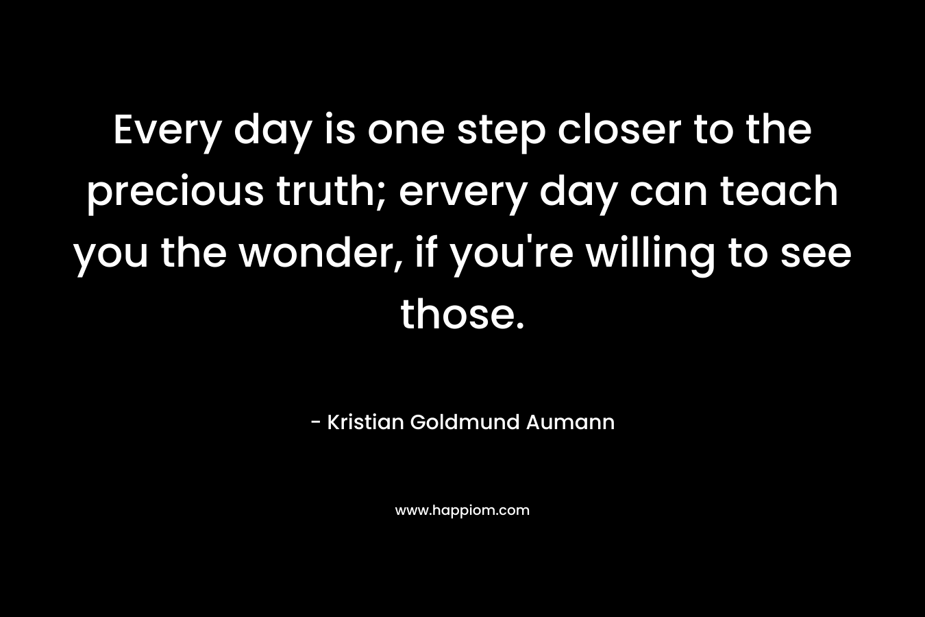 Every day is one step closer to the precious truth; ervery day can teach you the wonder, if you’re willing to see those. – Kristian Goldmund Aumann