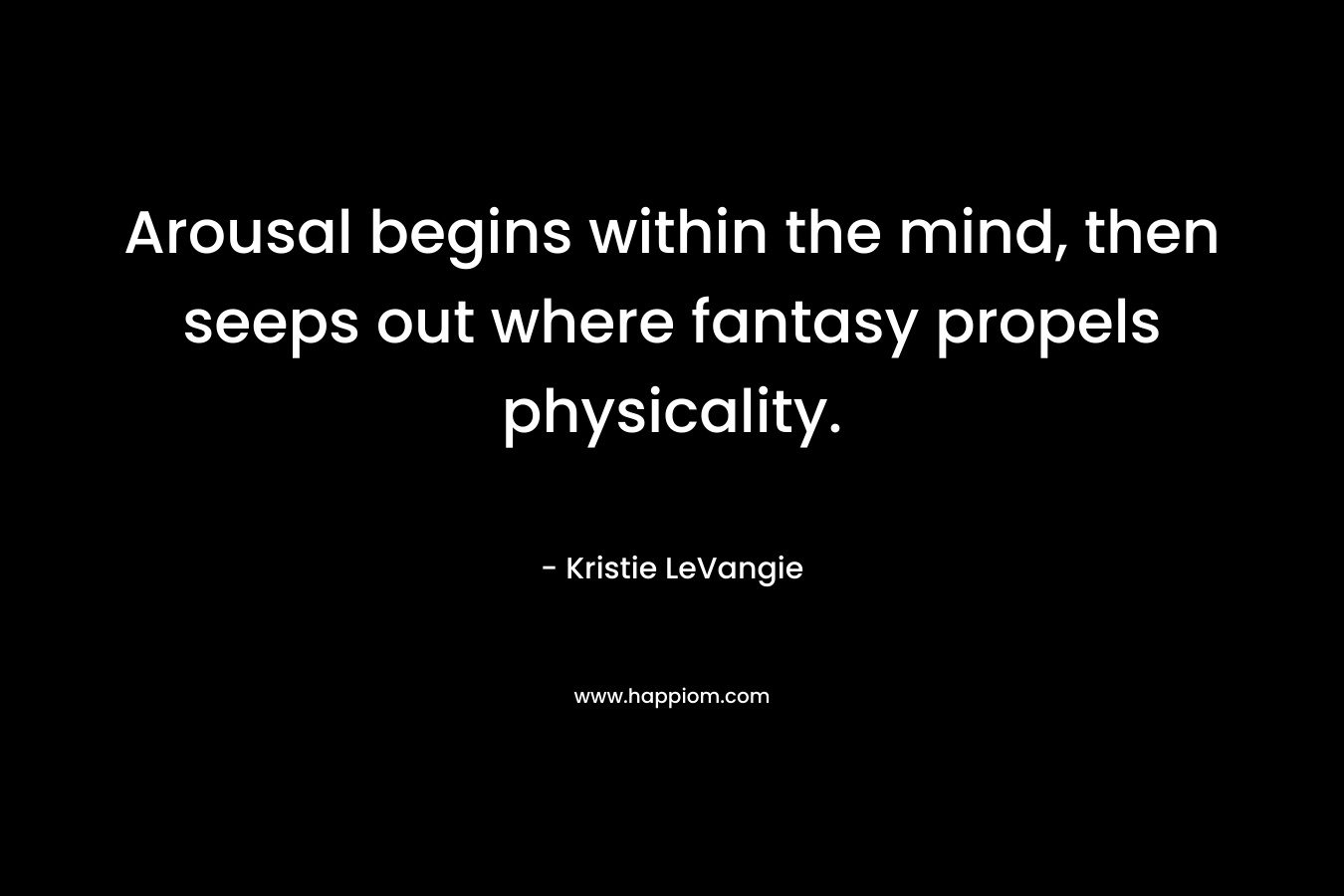 Arousal begins within the mind, then seeps out where fantasy propels physicality. – Kristie LeVangie