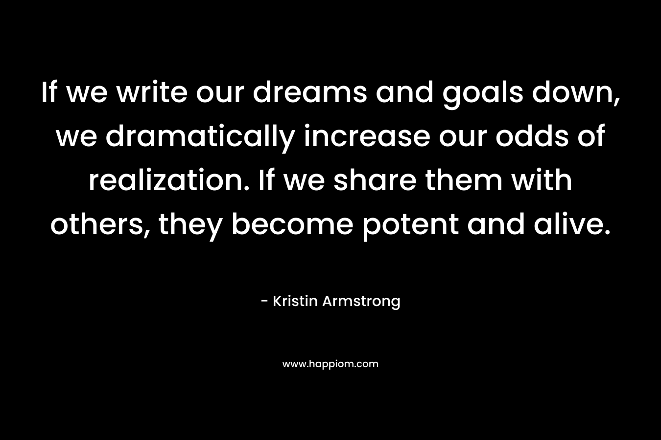 If we write our dreams and goals down, we dramatically increase our odds of realization. If we share them with others, they become potent and alive.