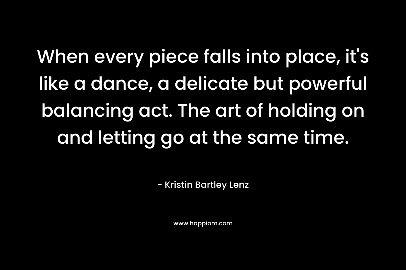 When every piece falls into place, it’s like a dance, a delicate but powerful balancing act. The art of holding on and letting go at the same time. – Kristin Bartley Lenz
