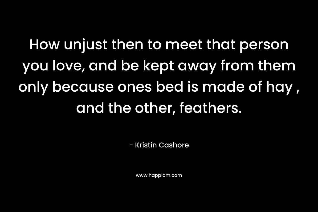 How unjust then to meet that person you love, and be kept away from them only because ones bed is made of hay , and the other, feathers. – Kristin Cashore