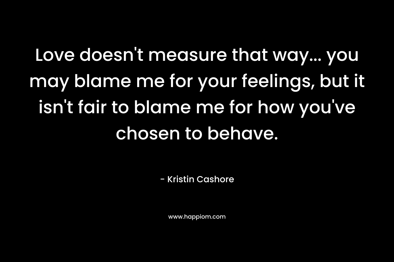 Love doesn't measure that way... you may blame me for your feelings, but it isn't fair to blame me for how you've chosen to behave.