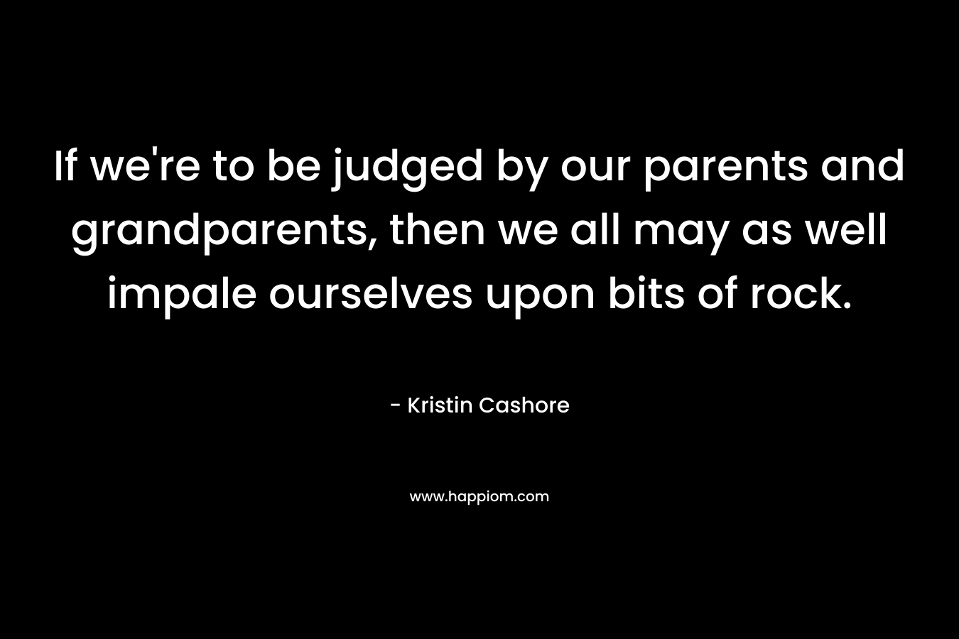 If we’re to be judged by our parents and grandparents, then we all may as well impale ourselves upon bits of rock. – Kristin Cashore
