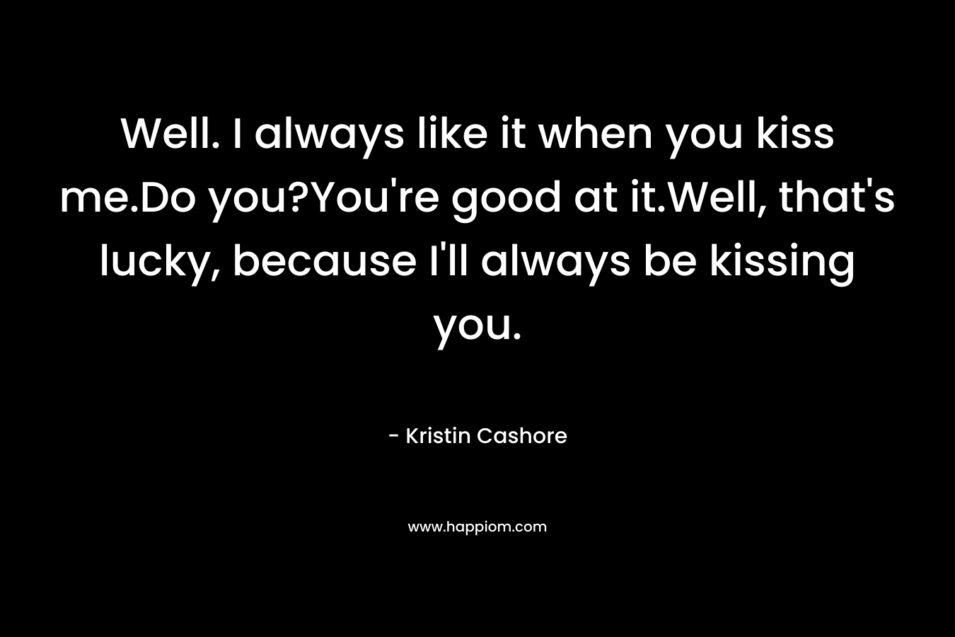 Well. I always like it when you kiss me.Do you?You’re good at it.Well, that’s lucky, because I’ll always be kissing you. – Kristin Cashore