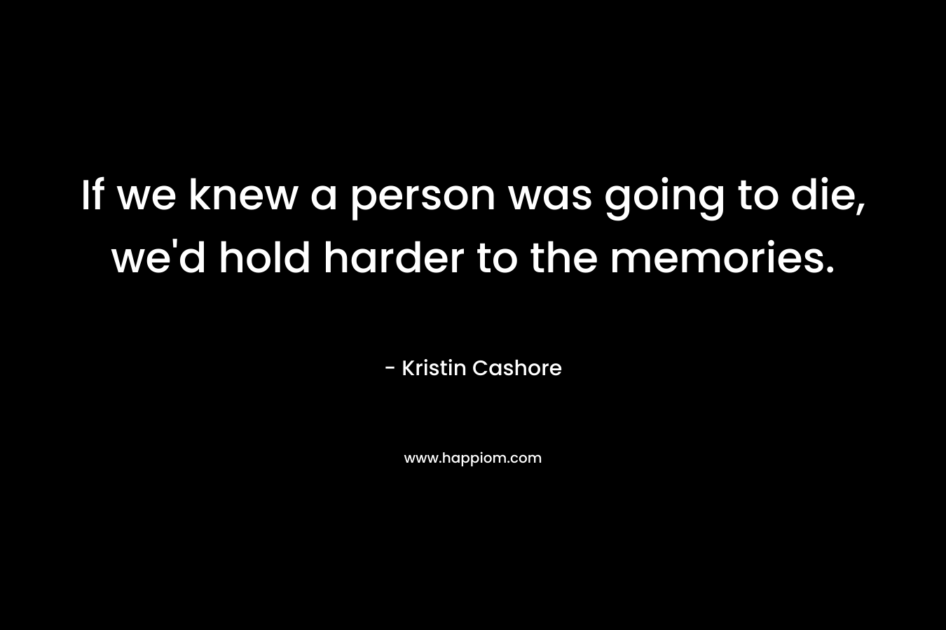 If we knew a person was going to die, we’d hold harder to the memories. – Kristin Cashore
