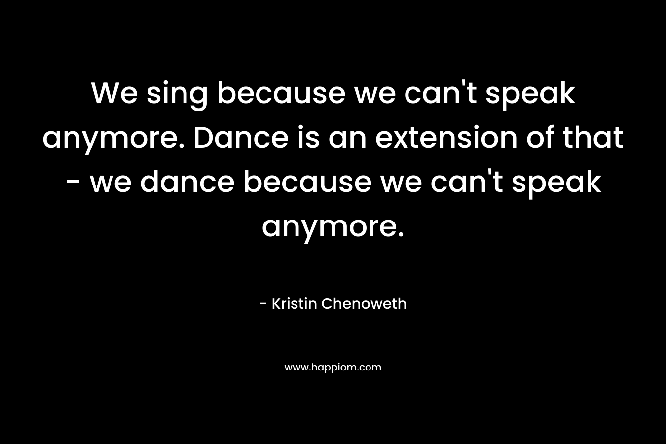 We sing because we can't speak anymore. Dance is an extension of that - we dance because we can't speak anymore.