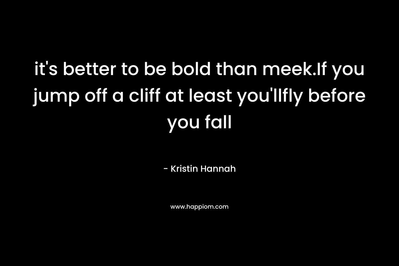 it’s better to be bold than meek.If you jump off a cliff at least you’llfly before you fall – Kristin Hannah