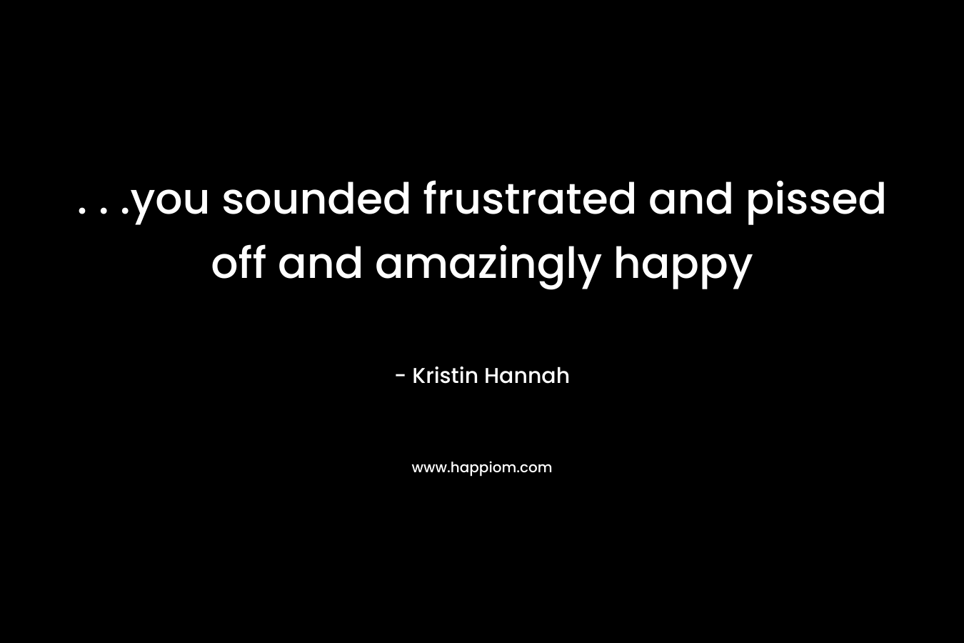 . . .you sounded frustrated and pissed off and amazingly happy – Kristin Hannah