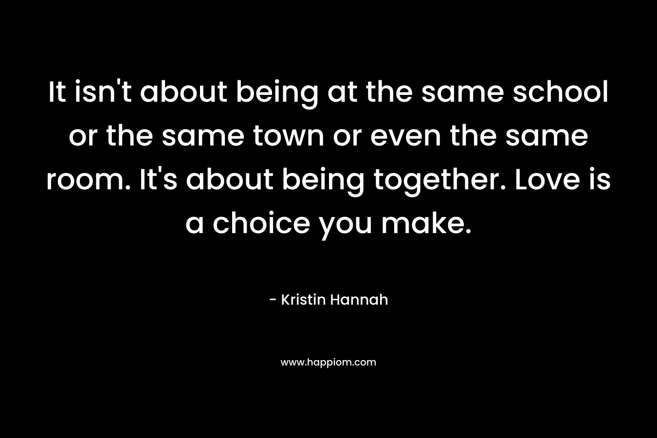It isn't about being at the same school or the same town or even the same room. It's about being together. Love is a choice you make.