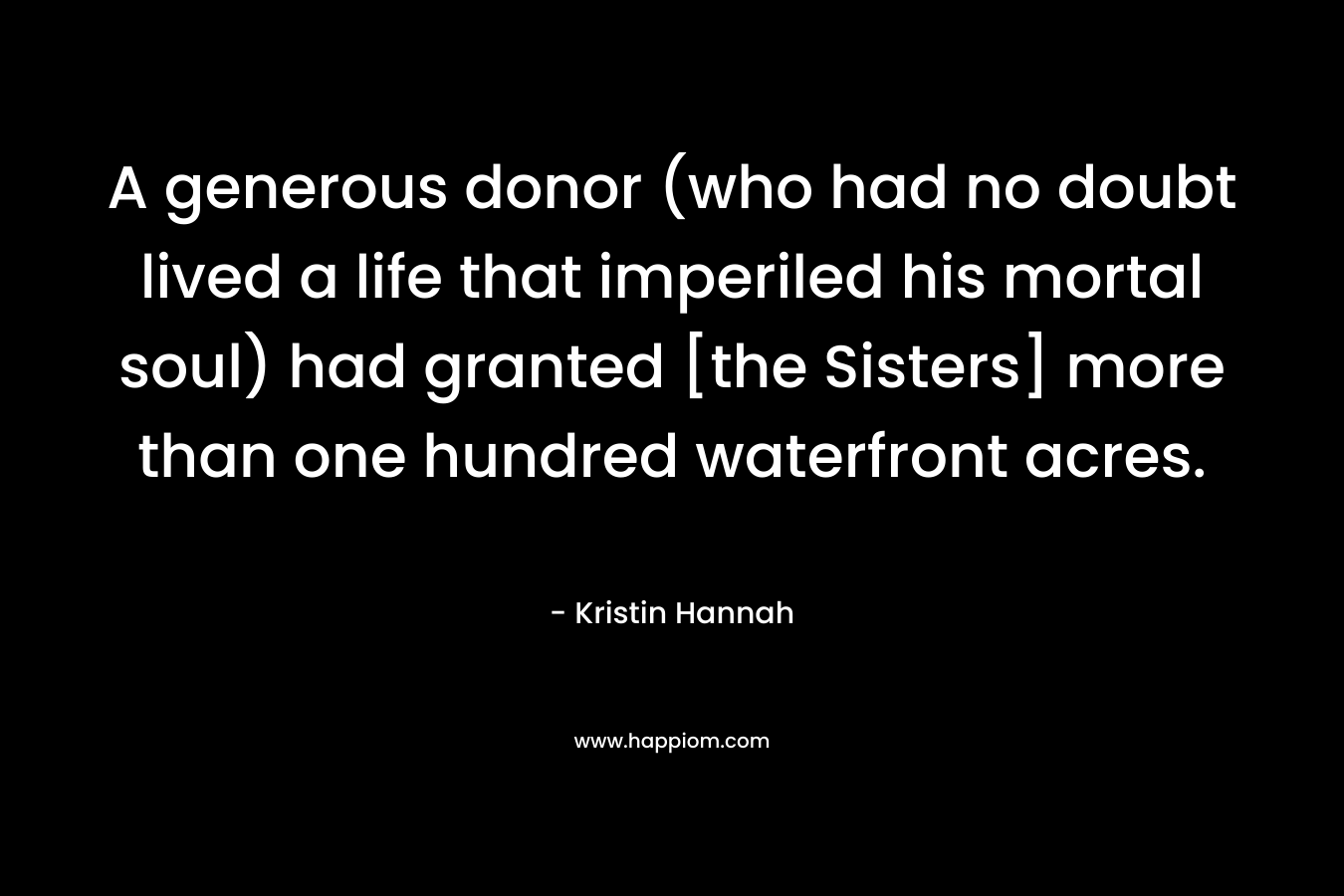 A generous donor (who had no doubt lived a life that imperiled his mortal soul) had granted [the Sisters] more than one hundred waterfront acres. – Kristin Hannah