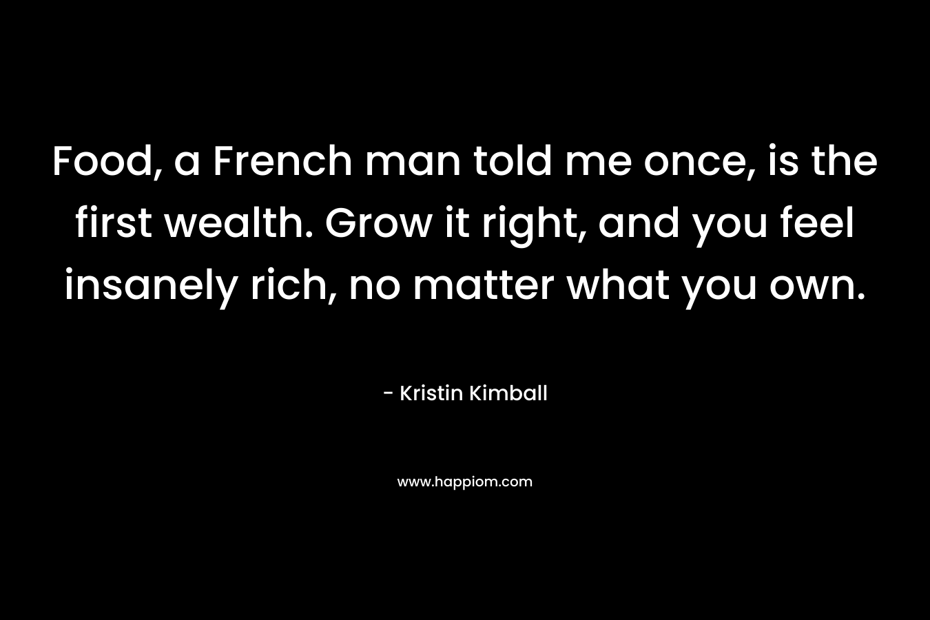 Food, a French man told me once, is the first wealth. Grow it right, and you feel insanely rich, no matter what you own. – Kristin Kimball