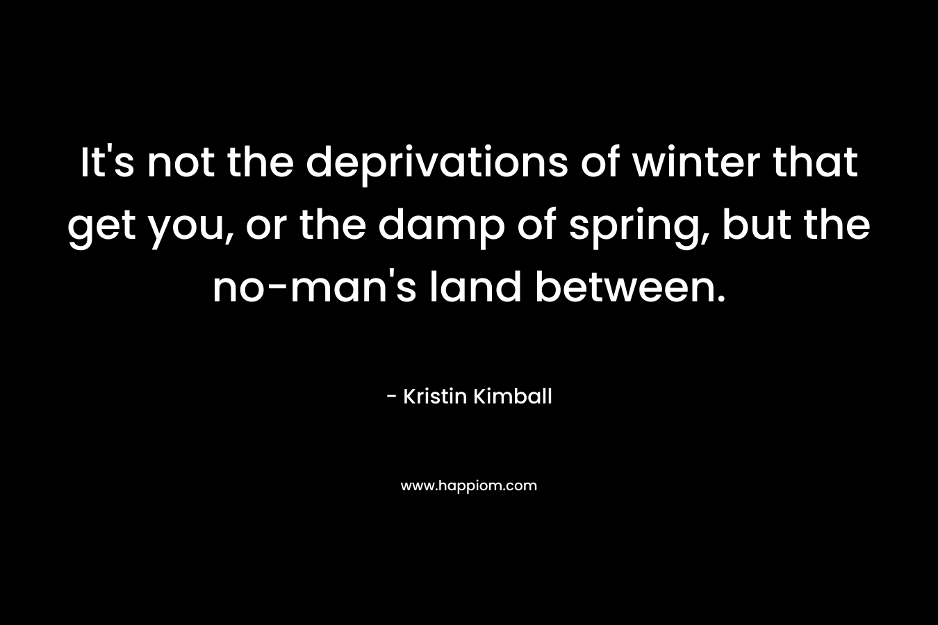 It’s not the deprivations of winter that get you, or the damp of spring, but the no-man’s land between. – Kristin Kimball