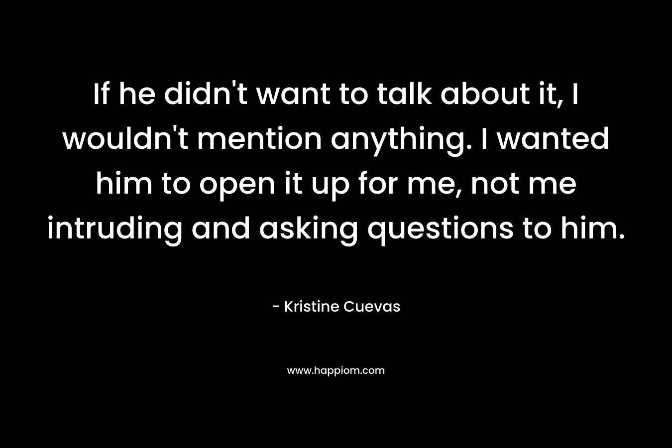 If he didn’t want to talk about it, I wouldn’t mention anything. I wanted him to open it up for me, not me intruding and asking questions to him. – Kristine Cuevas