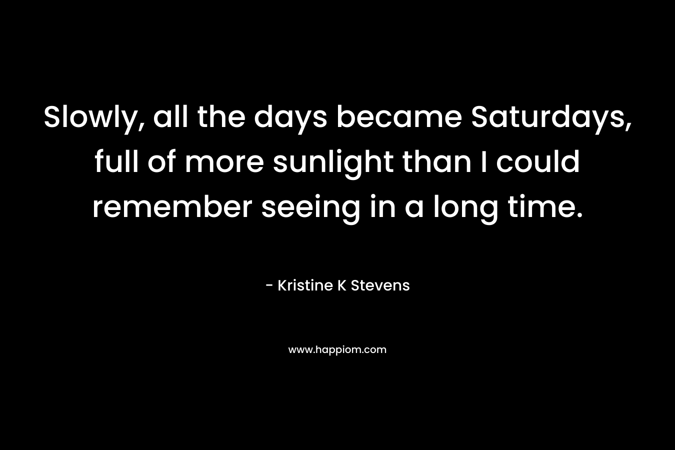 Slowly, all the days became Saturdays, full of more sunlight than I could remember seeing in a long time. – Kristine K Stevens