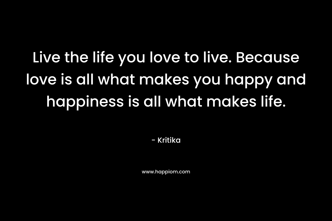 Live the life you love to live. Because love is all what makes you happy and happiness is all what makes life.