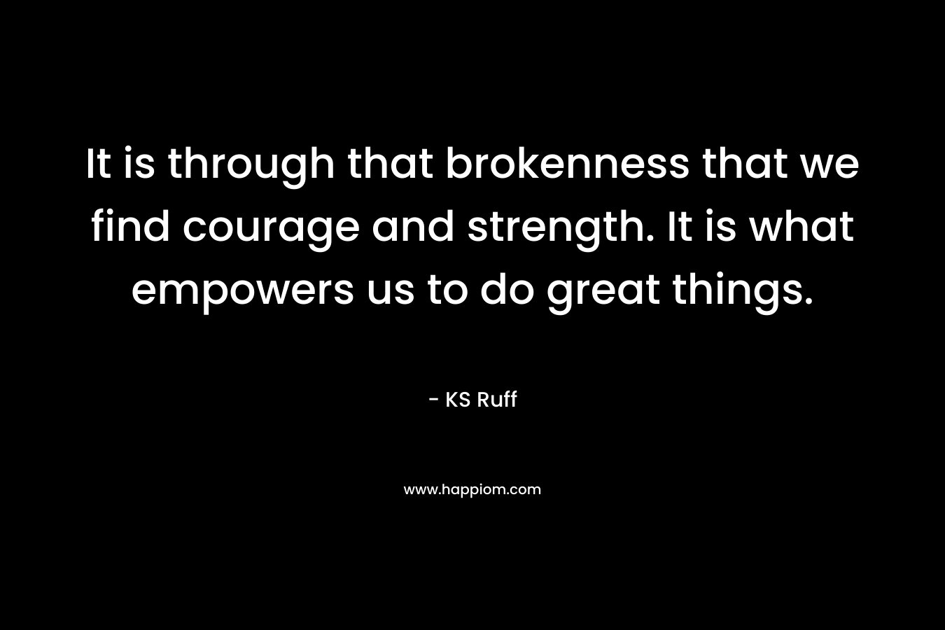 It is through that brokenness that we find courage and strength. It is what empowers us to do great things. – KS Ruff
