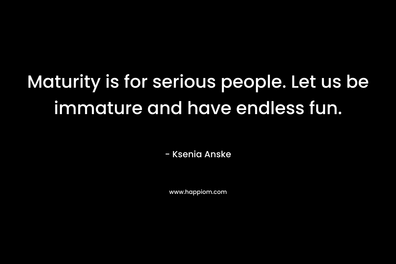 Maturity is for serious people. Let us be immature and have endless fun.