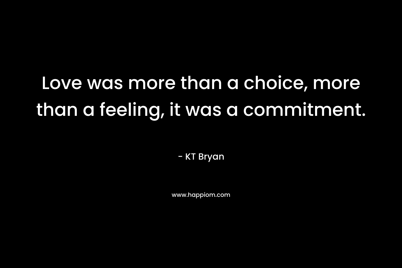 Love was more than a choice, more than a feeling, it was a commitment. – KT Bryan