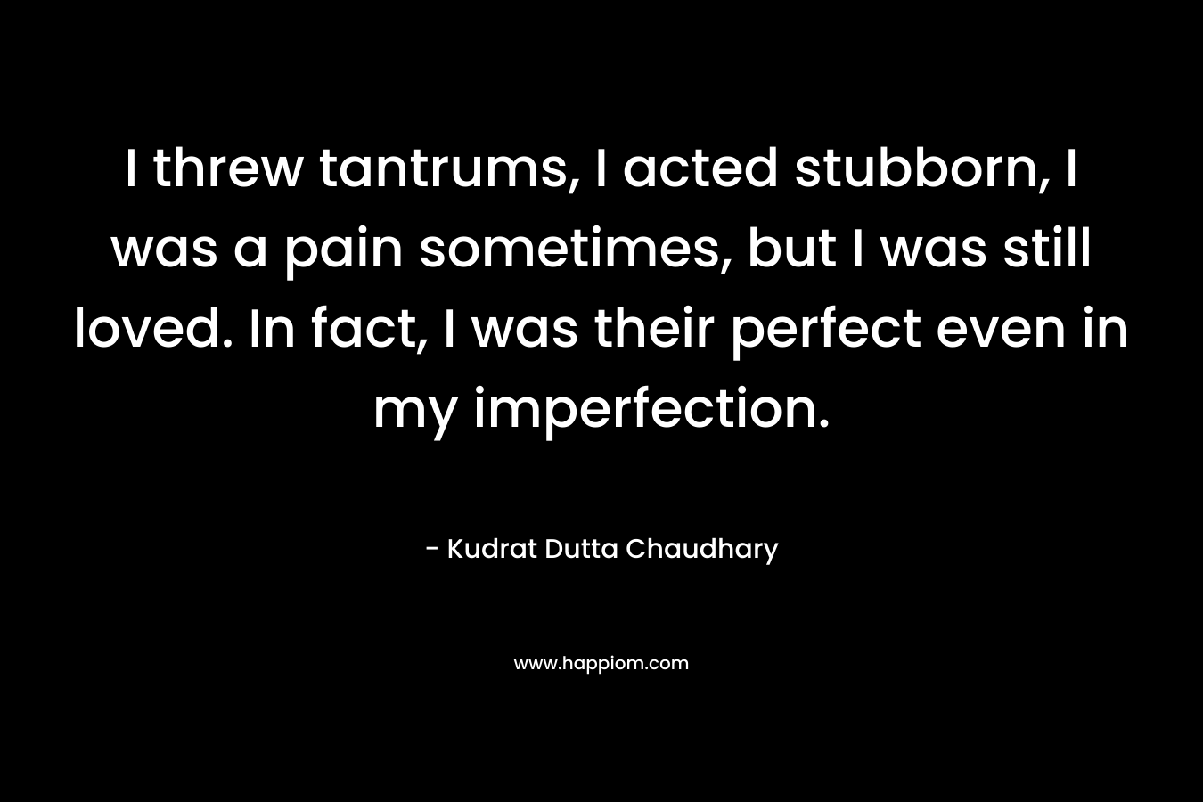 I threw tantrums, I acted stubborn, I was a pain sometimes, but I was still loved. In fact, I was their perfect even in my imperfection. – Kudrat Dutta Chaudhary