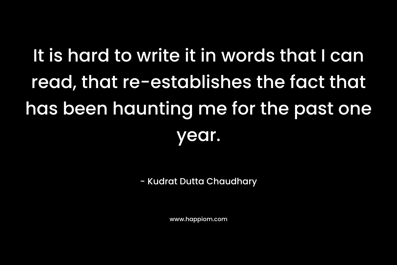 It is hard to write it in words that I can read, that re-establishes the fact that has been haunting me for the past one year. – Kudrat Dutta Chaudhary