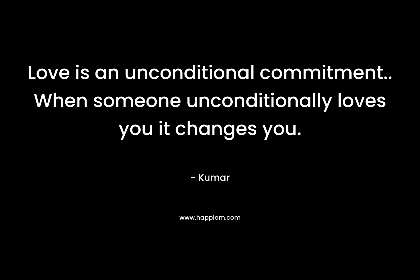 Love is an unconditional commitment.. When someone unconditionally loves you it changes you. – Kumar