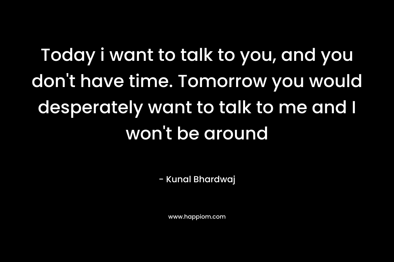 Today i want to talk to you, and you don't have time. Tomorrow you would desperately want to talk to me and I won't be around