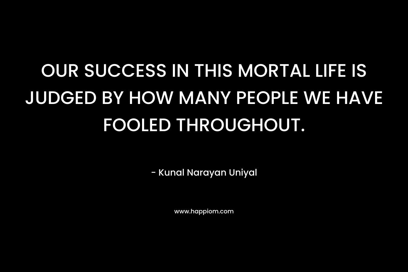 OUR SUCCESS IN THIS MORTAL LIFE IS JUDGED BY HOW MANY PEOPLE WE HAVE FOOLED THROUGHOUT.