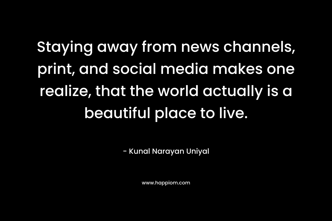 Staying away from news channels, print, and social media makes one realize, that the world actually is a beautiful place to live.