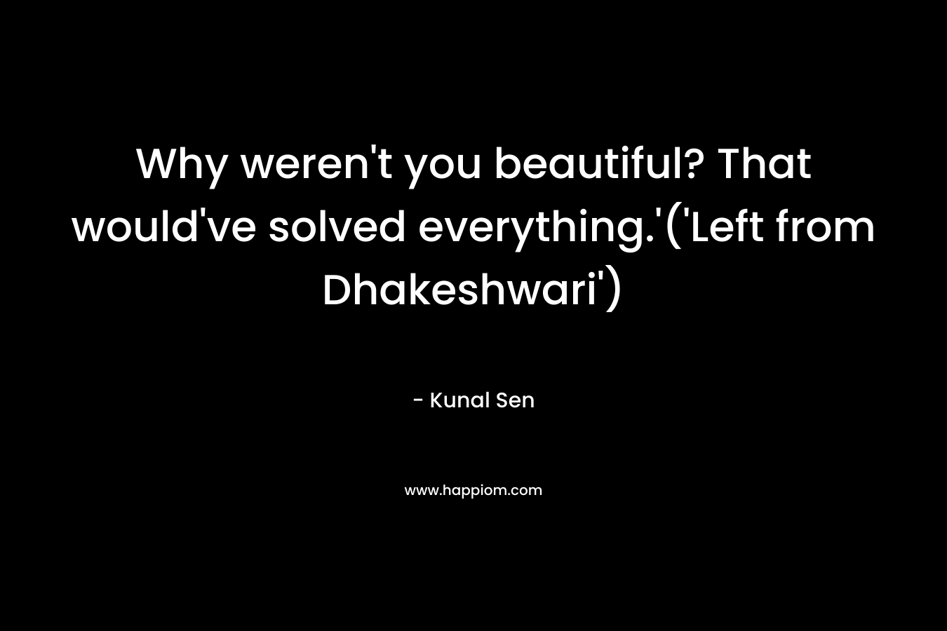 Why weren't you beautiful? That would've solved everything.'('Left from Dhakeshwari')
