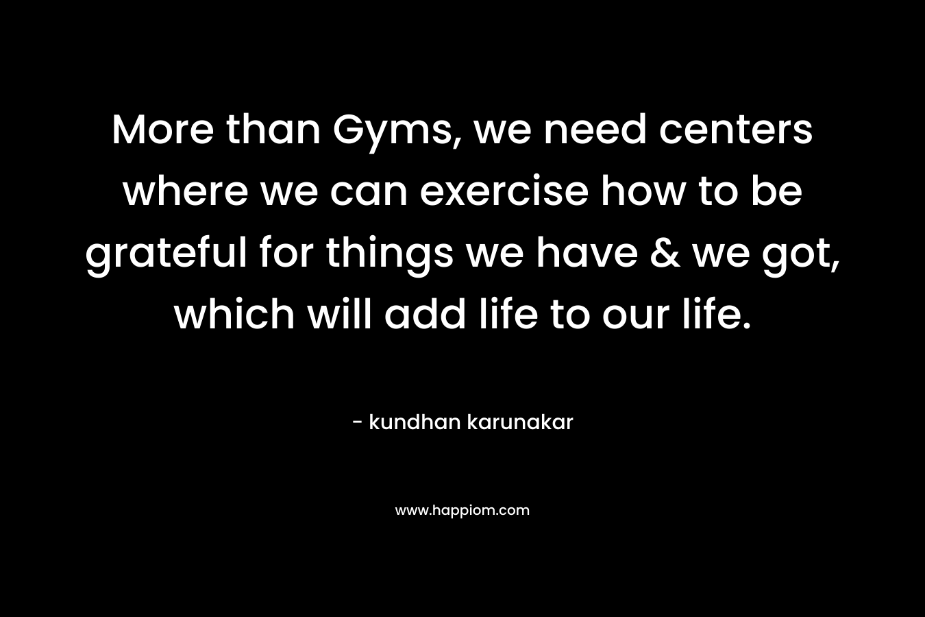 More than Gyms, we need centers where we can exercise how to be grateful for things we have & we got, which will add life to our life. – kundhan karunakar