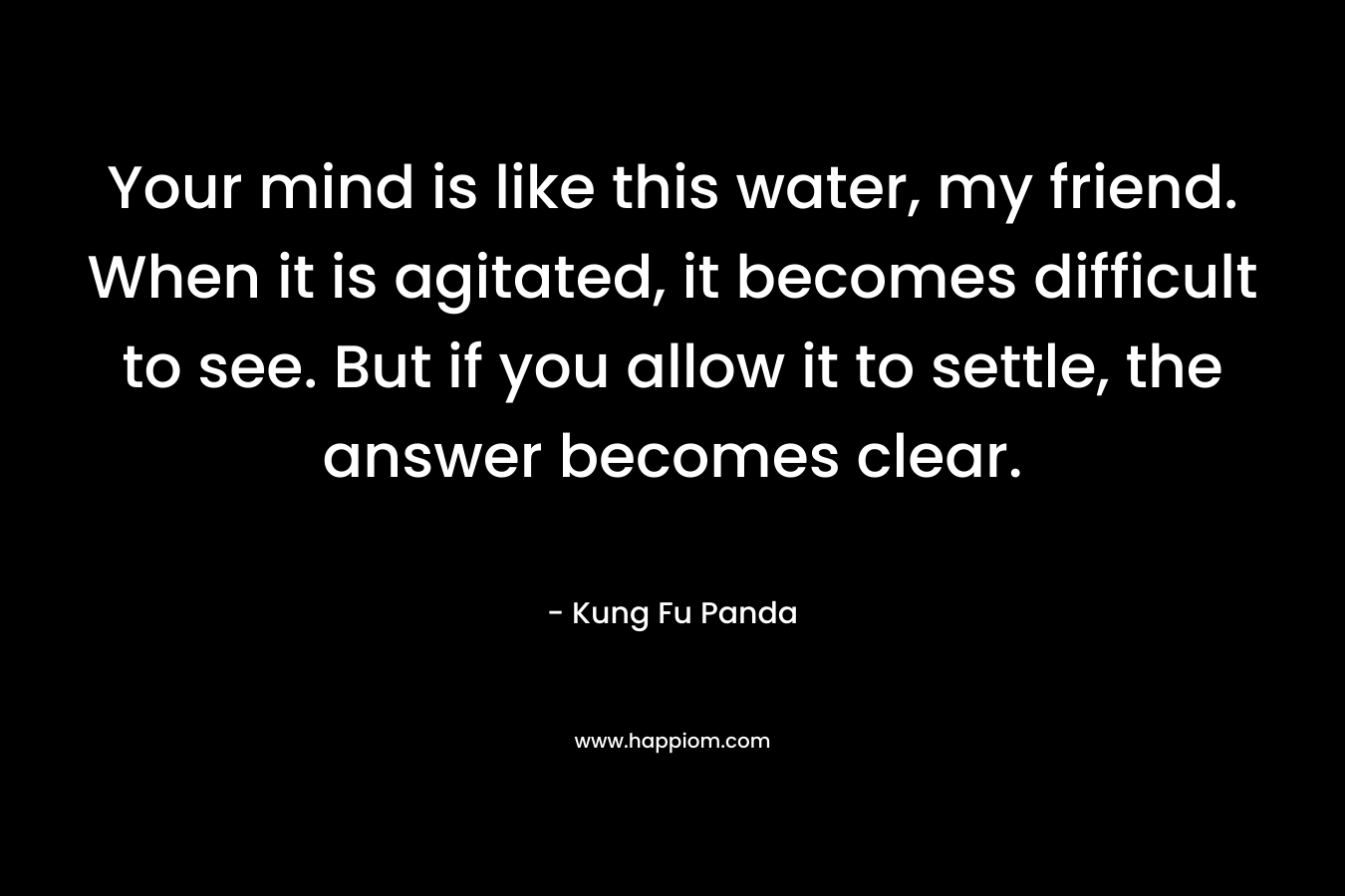 Your mind is like this water, my friend. When it is agitated, it becomes difficult to see. But if you allow it to settle, the answer becomes clear. – Kung Fu Panda